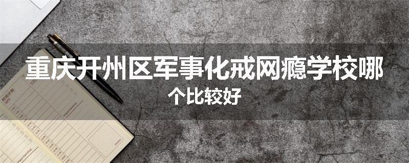 重庆开州区军事化戒网瘾学校哪个比较好