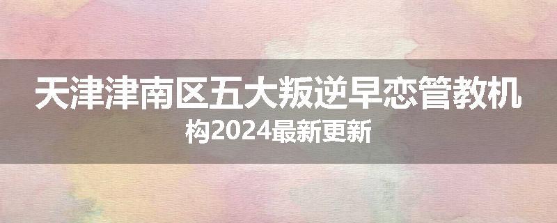天津津南区五大叛逆早恋管教机构2024最新更新