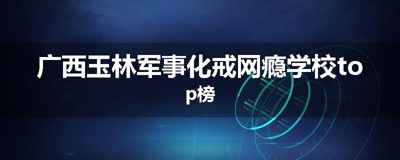 广西玉林军事化戒网瘾学校top榜