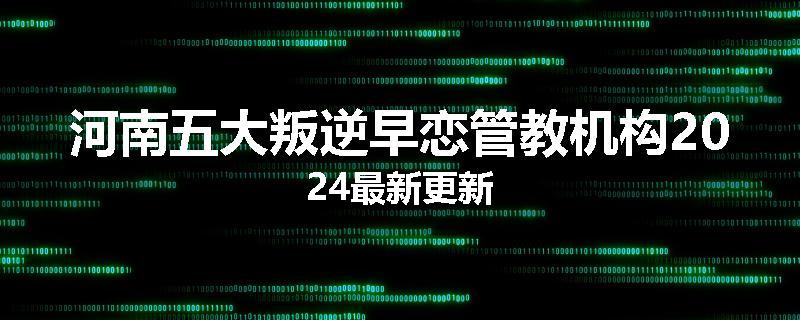 河南五大叛逆早恋管教机构2024最新更新