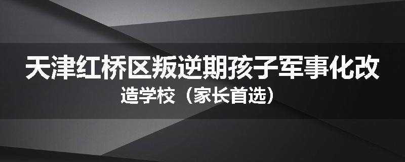 天津红桥区叛逆期孩子军事化改造学校（家长首选）