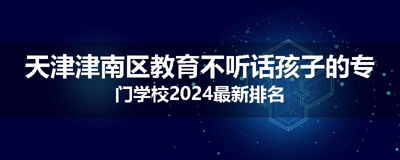天津津南区教育不听话孩子的专门学校2024最新排名