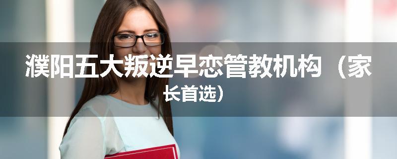 濮阳五大叛逆早恋管教机构（家长首选）