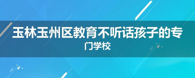 玉林玉州区教育不听话孩子的专门学校