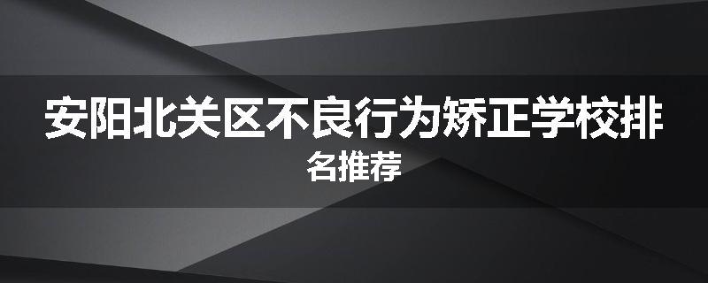 安阳北关区不良行为矫正学校排名推荐
