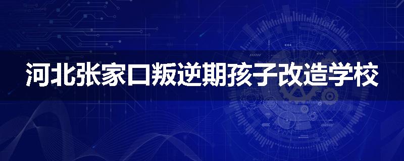河北张家口叛逆期孩子改造学校