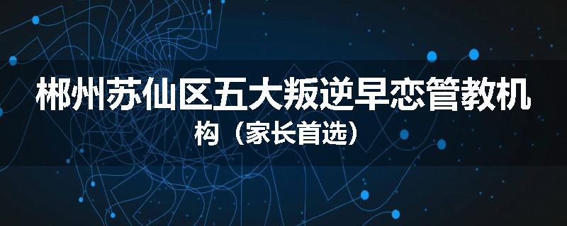 郴州苏仙区五大叛逆早恋管教机构（家长首选）