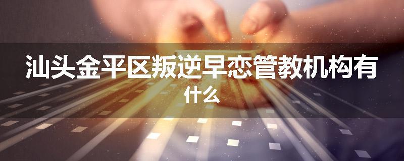 汕头金平区叛逆早恋管教机构有什么