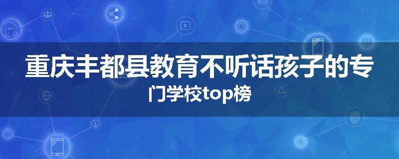 重庆丰都县教育不听话孩子的专门学校top榜