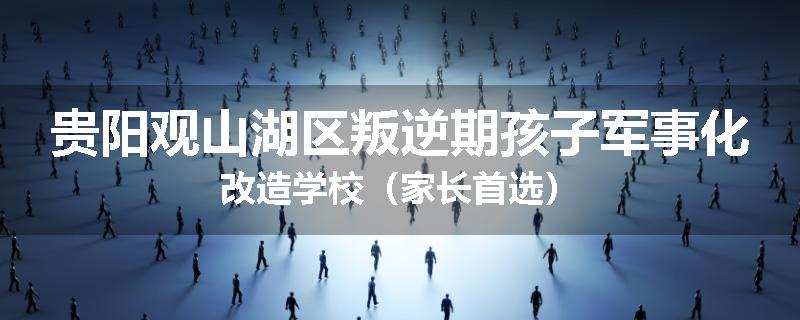 贵阳观山湖区叛逆期孩子军事化改造学校（家长首选）
