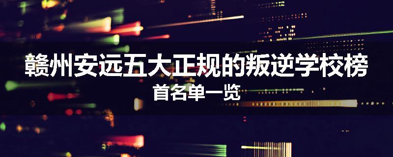 赣州安远五大正规的叛逆学校榜首名单一览
