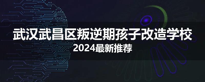 武汉武昌区叛逆期孩子改造学校2024最新推荐