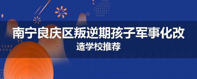 南宁良庆区叛逆期孩子军事化改造学校推荐