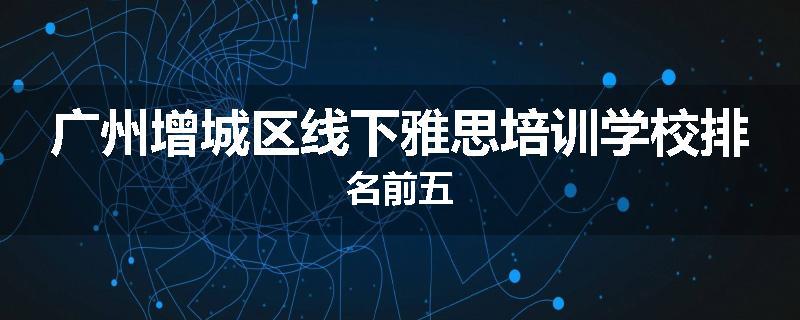 广州增城区线下雅思培训学校排名前五