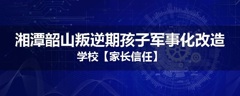 湘潭韶山叛逆期孩子军事化改造学校【家长信任】