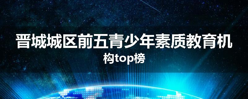晋城城区前五青少年素质教育机构top榜