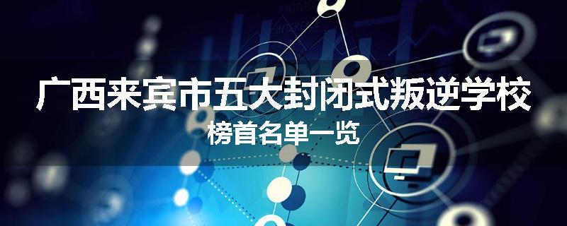 广西来宾市五大封闭式叛逆学校榜首名单一览