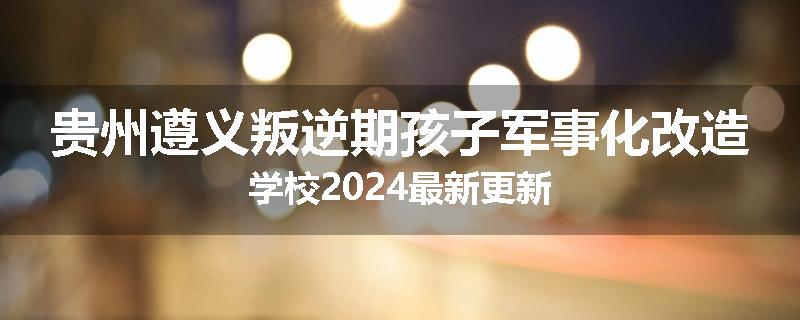 贵州遵义叛逆期孩子军事化改造学校2024最新更新