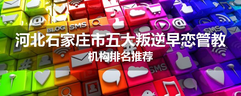 河北石家庄市五大叛逆早恋管教机构排名推荐