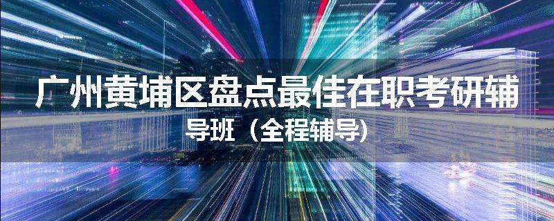 广州黄埔区盘点最佳在职考研辅导班（全程辅导)