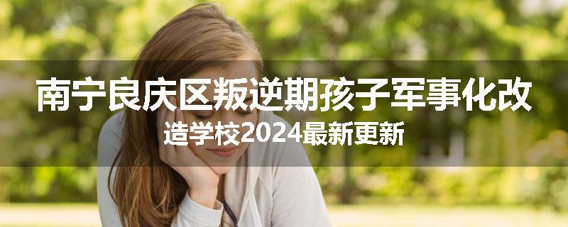 南宁良庆区叛逆期孩子军事化改造学校2024最新更新
