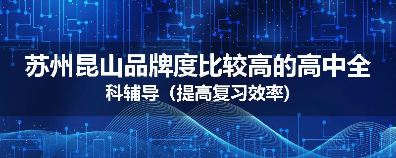 苏州昆山品牌度比较高的高中全科辅导（提高复习效率)