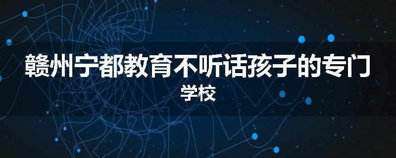 赣州宁都教育不听话孩子的专门学校