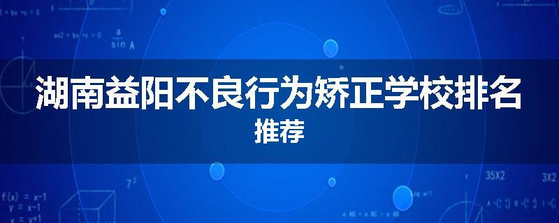 湖南益阳不良行为矫正学校排名推荐