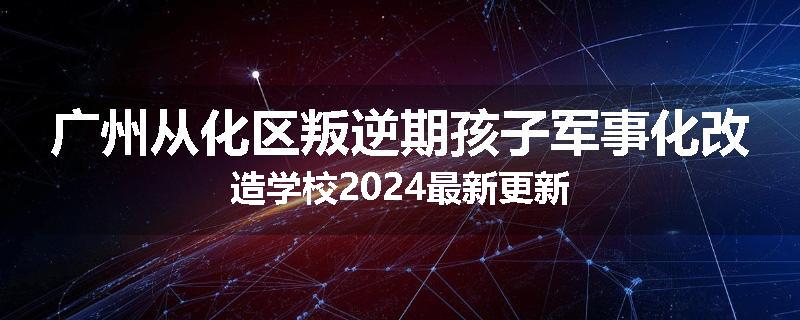 广州从化区叛逆期孩子军事化改造学校2024最新更新