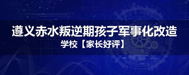 遵义赤水叛逆期孩子军事化改造学校【家长好评】