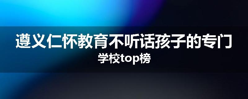 遵义仁怀教育不听话孩子的专门学校top榜