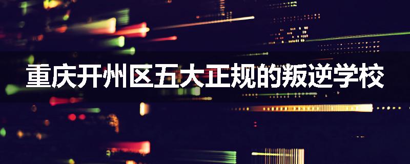 重庆开州区五大正规的叛逆学校