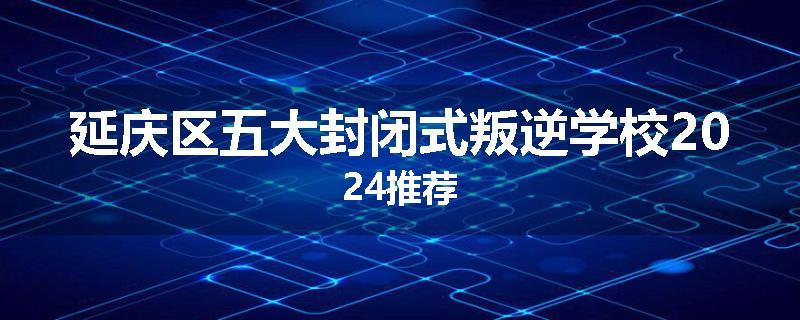 延庆区五大封闭式叛逆学校2024推荐
