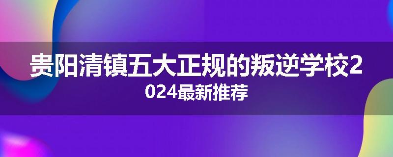贵阳清镇五大正规的叛逆学校2024最新推荐