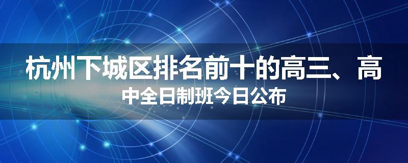 杭州下城区排名前十的高三、高中全日制班今日公布