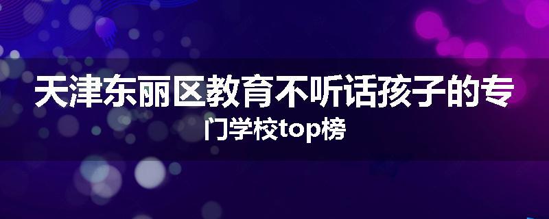 天津东丽区教育不听话孩子的专门学校top榜