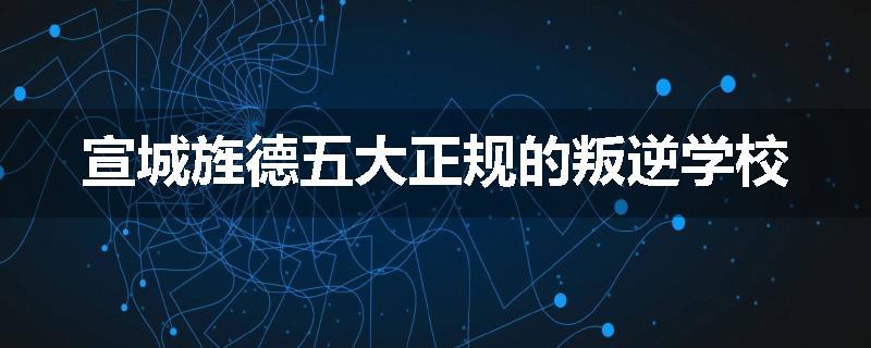 宣城旌德五大正规的叛逆学校