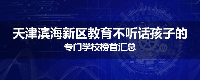 天津滨海新区教育不听话孩子的专门学校榜首汇总