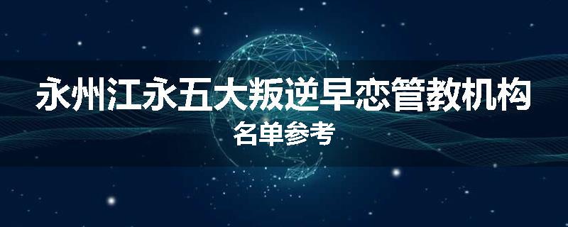 永州江永五大叛逆早恋管教机构名单参考