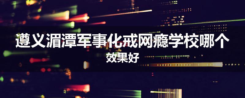 遵义湄潭军事化戒网瘾学校哪个效果好