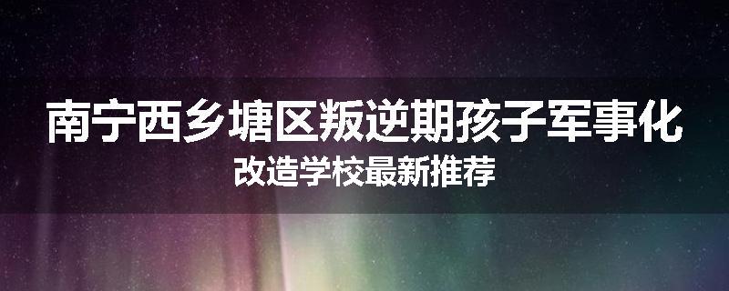 南宁西乡塘区叛逆期孩子军事化改造学校最新推荐
