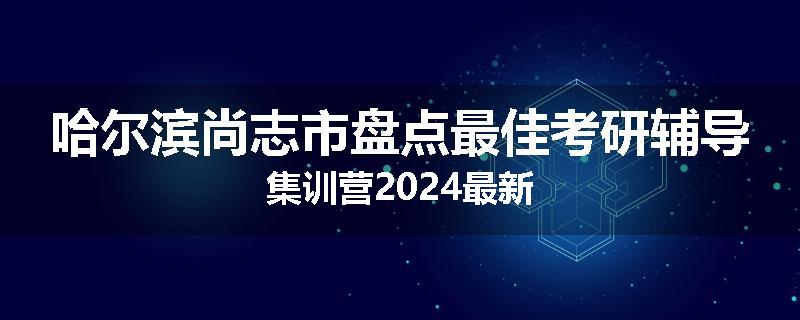 哈尔滨尚志市盘点最佳考研辅导集训营2024最新