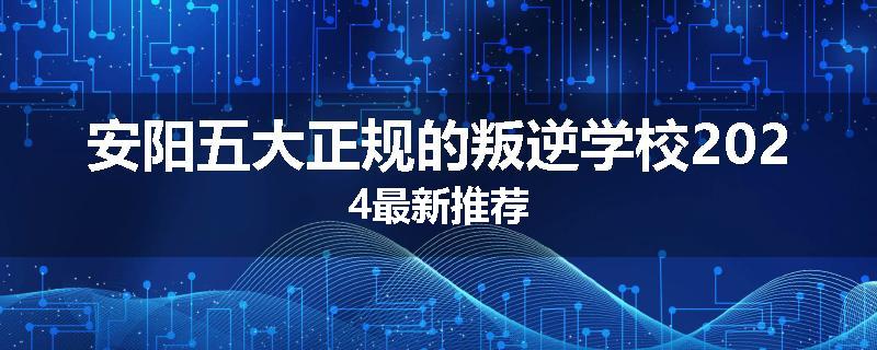 安阳五大正规的叛逆学校2024最新推荐