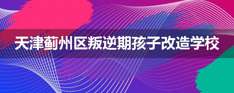 天津蓟州区叛逆期孩子改造学校