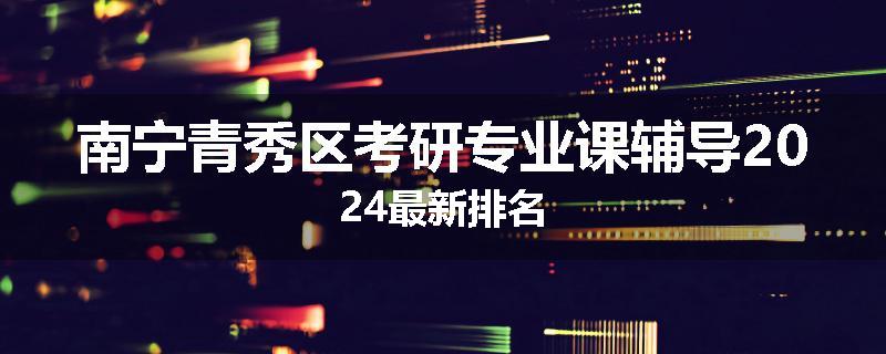 南宁青秀区考研专业课辅导2024最新排名
