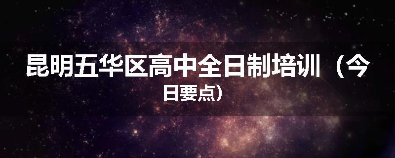 昆明五华区高中全日制培训（今日要点）