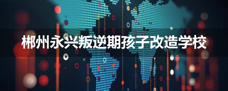 郴州永兴叛逆期孩子改造学校