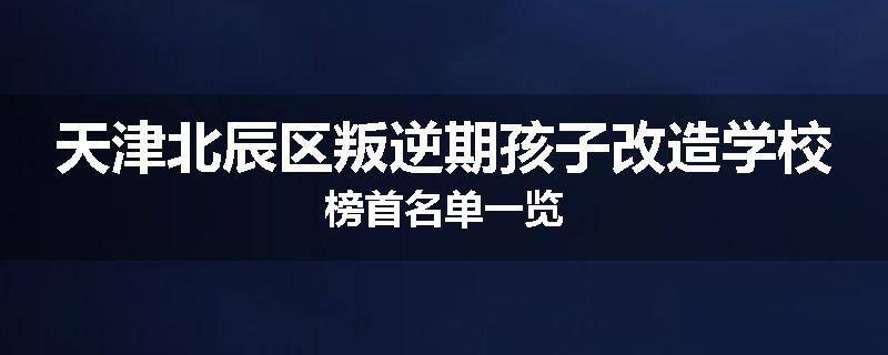 天津北辰区叛逆期孩子改造学校榜首名单一览