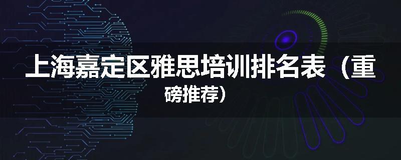 上海嘉定区雅思培训排名表（重磅推荐）