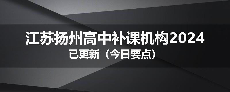 江苏扬州高中补课机构2024已更新（今日要点）